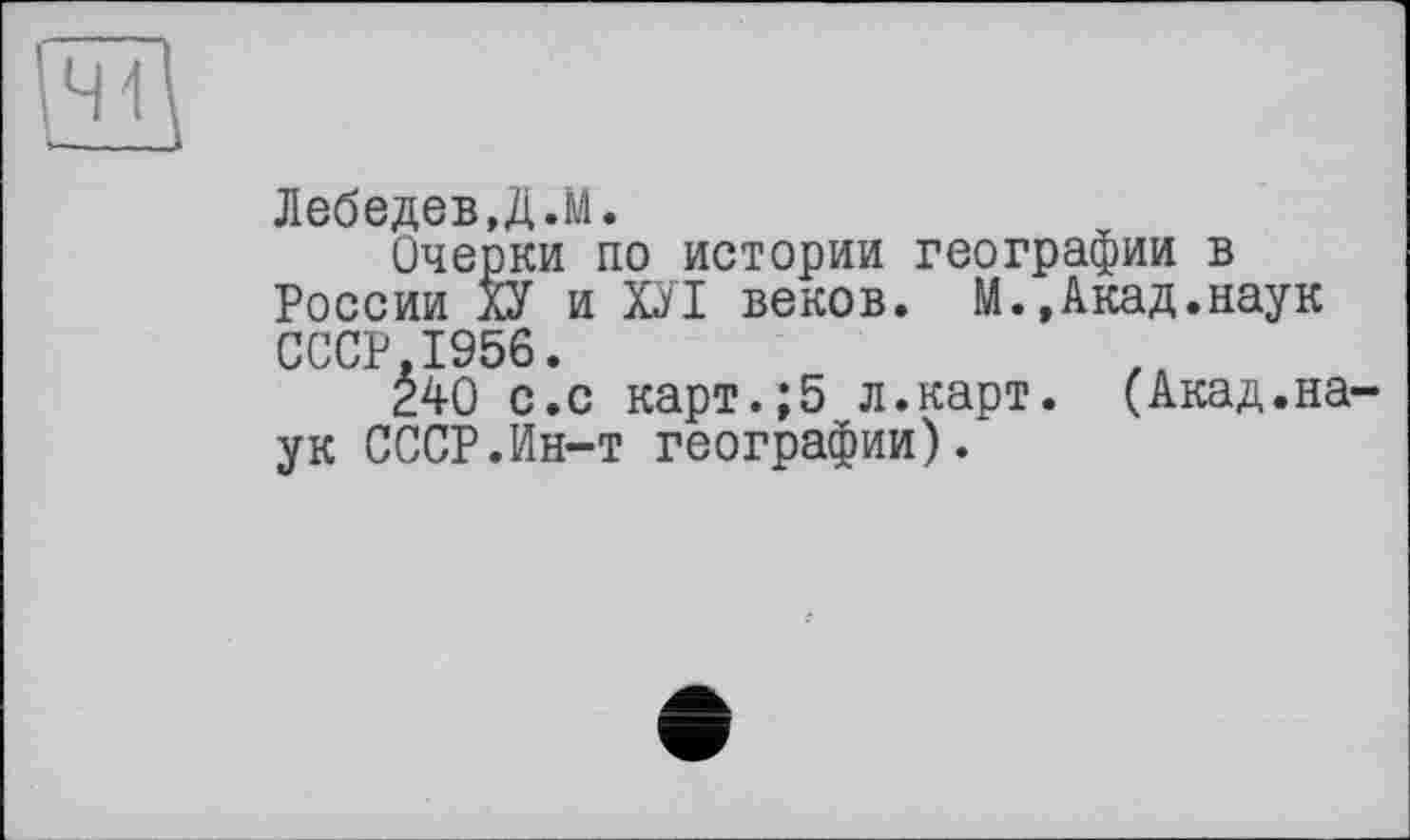 ﻿41
Лебедев,Д.М.
Очерки по истории географии в России ХУ и ХУІ веков. М.,Акад.наук СССР 1956.
È40 с.с карт.;5 л.карт. (Акад.на ук СССР.Ин-т географии).